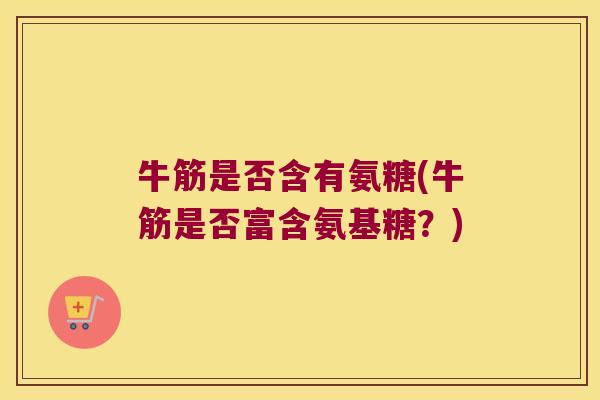 牛筋是否含有氨糖(牛筋是否富含氨基糖?)