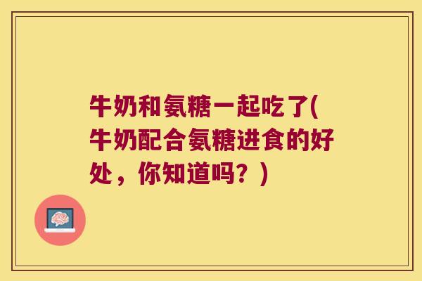 牛奶和氨糖一起吃了(牛奶配合氨糖进食的好处,你知道吗?)