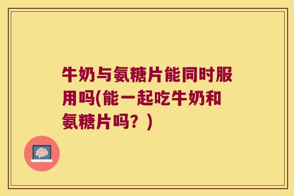 牛奶与氨糖片能同时服用吗(能一起吃牛奶和氨糖片吗？)