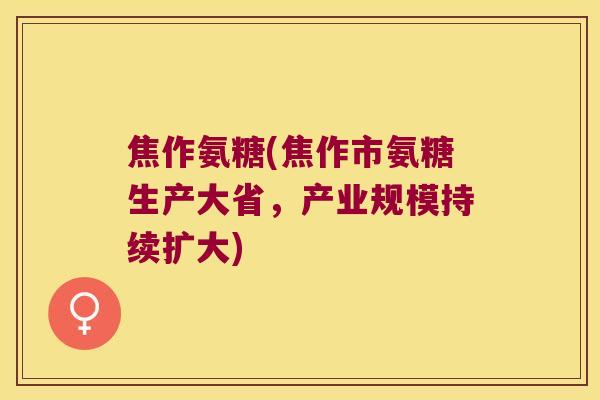 焦作氨糖(焦作市氨糖生产大省,产业规模持续扩大)