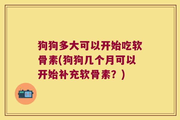 狗狗多大可以开始吃软骨素(狗狗几个月可以开始补充软骨素?)