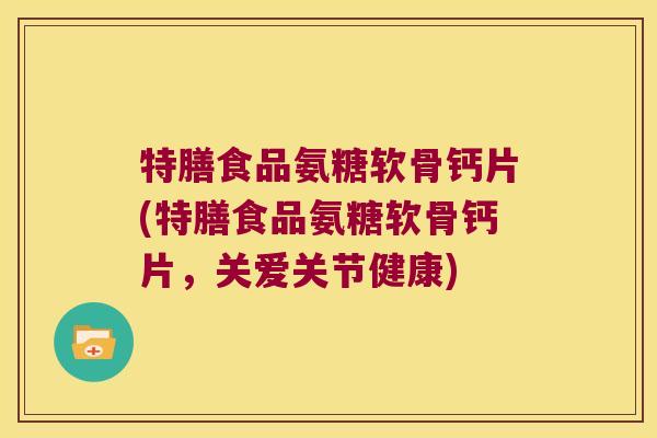 特膳食品氨糖软骨钙片(特膳食品氨糖软骨钙片,关爱关节健康)