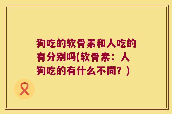 狗吃的软骨素和人吃的有分别吗(软骨素:人狗吃的有什么不同?)