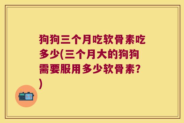 狗狗三个月吃软骨素吃多少(三个月大的狗狗需要服用多少软骨素?)