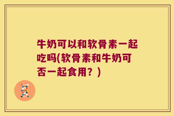 牛奶可以和软骨素一起吃吗(软骨素和牛奶可否一起食用?)