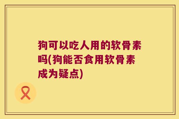 狗可以吃人用的软骨素吗(狗能否食用软骨素成为疑点)