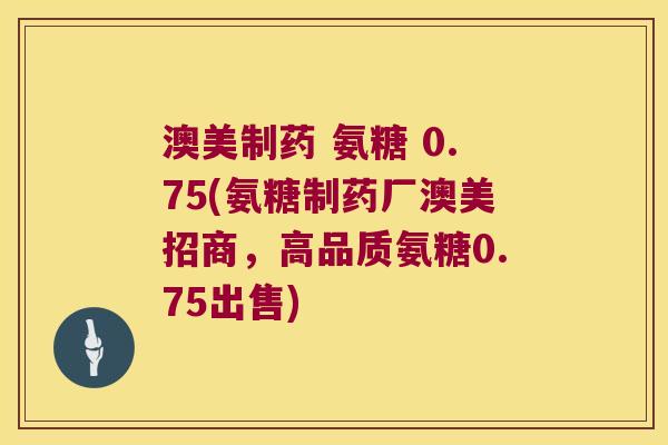 澳美制药 氨糖 0.75(氨糖制药厂澳美招商,高品质氨糖0.75出售)