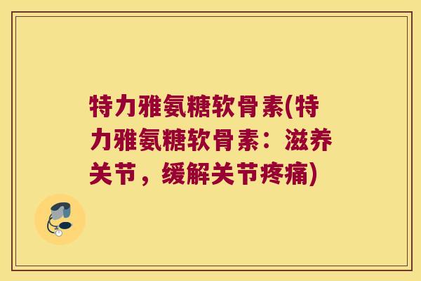 特力雅氨糖软骨素(特力雅氨糖软骨素:滋养关节,缓解关节疼痛)