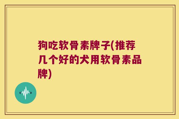 狗吃软骨素牌子(推荐几个好的犬用软骨素品牌)