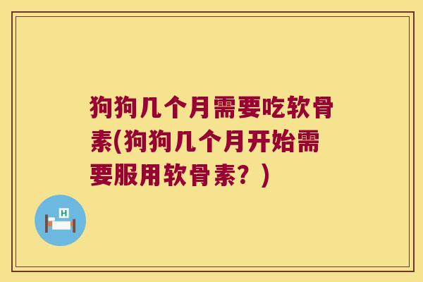 狗狗几个月需要吃软骨素(狗狗几个月开始需要服用软骨素？)