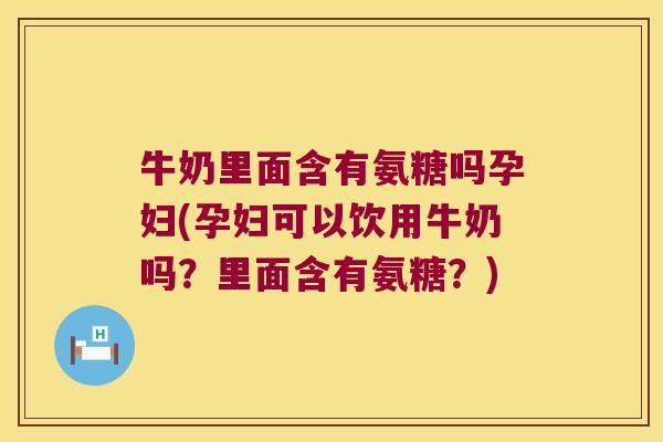 牛奶里面含有氨糖吗孕妇(孕妇可以饮用牛奶吗?里面含有氨糖?)