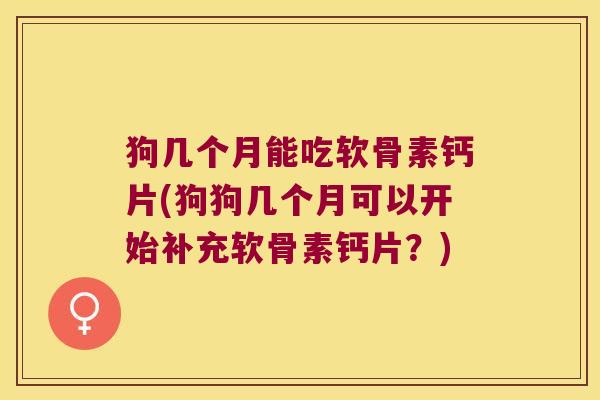 狗几个月能吃软骨素钙片(狗狗几个月可以开始补充软骨素钙片？)