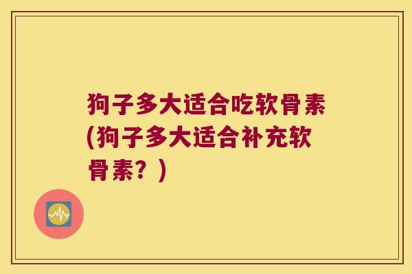 狗子多大适合吃软骨素(狗子多大适合补充软骨素?)