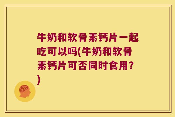 牛奶和软骨素钙片一起吃可以吗(牛奶和软骨素钙片可否同时食用?)