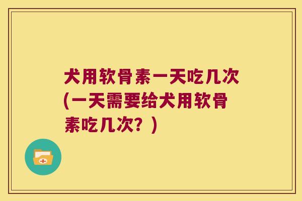 犬用软骨素一天吃几次(一天需要给犬用软骨素吃几次?) 犬用软骨素一天吃几次(一天需要给犬用软骨素吃几次?)