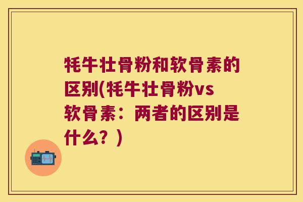 牦牛壮骨粉和软骨素的区别(牦牛壮骨粉vs软骨素:两者的区别是什么?)