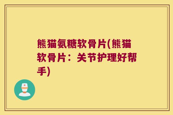 熊猫氨糖软骨片(熊猫软骨片：关节护理好帮手)