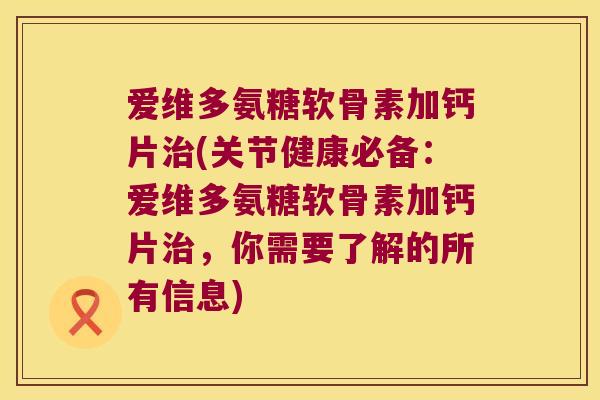 爱维多氨糖软骨素加钙片治(关节健康必备:爱维多氨糖软骨素加钙片治,你需要了解的所有信息)