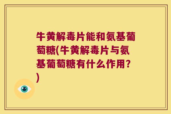 牛黄解毒片能和氨基葡萄糖(牛黄解毒片与氨基葡萄糖有什么作用?)