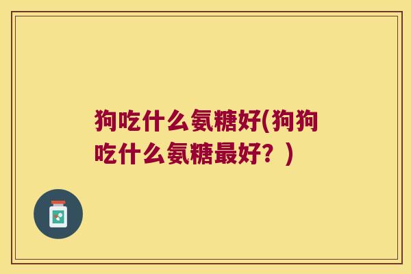 狗吃什么氨糖好(狗狗吃什么氨糖最好?)