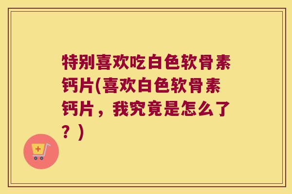 特别喜欢吃白色软骨素钙片(喜欢白色软骨素钙片,我究竟是怎么了?)
