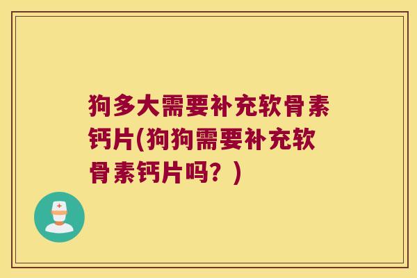 狗多大需要补充软骨素钙片(狗狗需要补充软骨素钙片吗?)