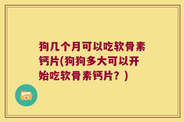 狗几个月可以吃软骨素钙片(狗狗多大可以开始吃软骨素钙片?)