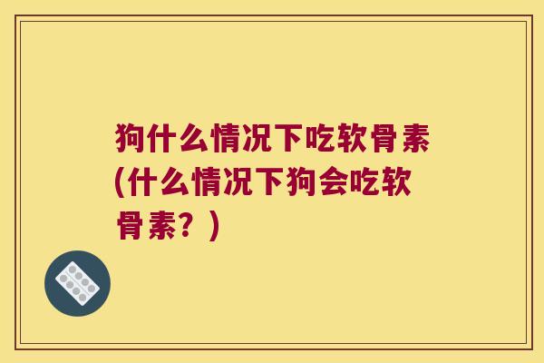 狗什么情况下吃软骨素(什么情况下狗会吃软骨素？)