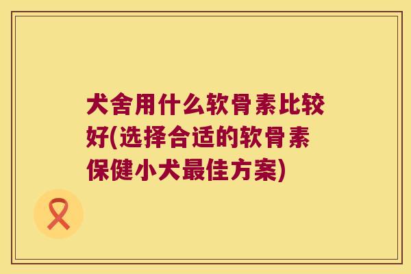 犬舍用什么软骨素比较好(选择合适的软骨素保健小犬最佳方案)