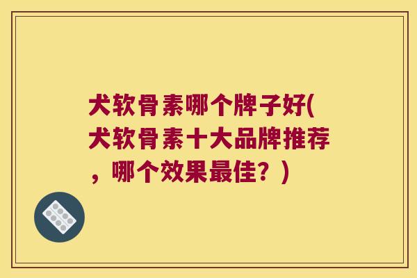 犬软骨素哪个牌子好(犬软骨素十大品牌推荐,哪个效果最佳?)