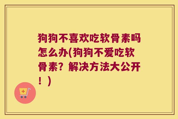 狗狗不喜欢吃软骨素吗怎么办(狗狗不爱吃软骨素?解决方法大公开!)