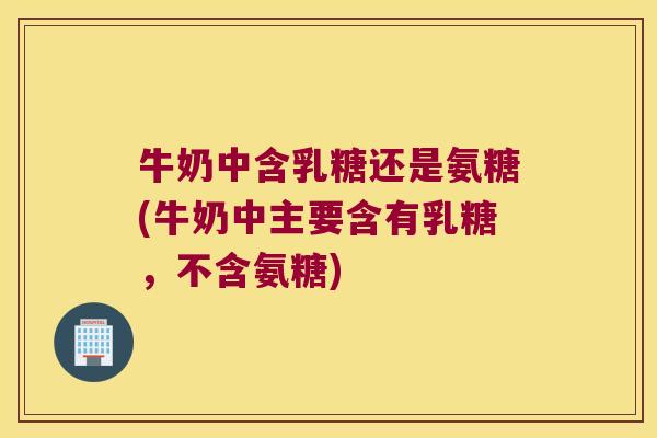 牛奶中含乳糖还是氨糖(牛奶中主要含有乳糖,不含氨糖)