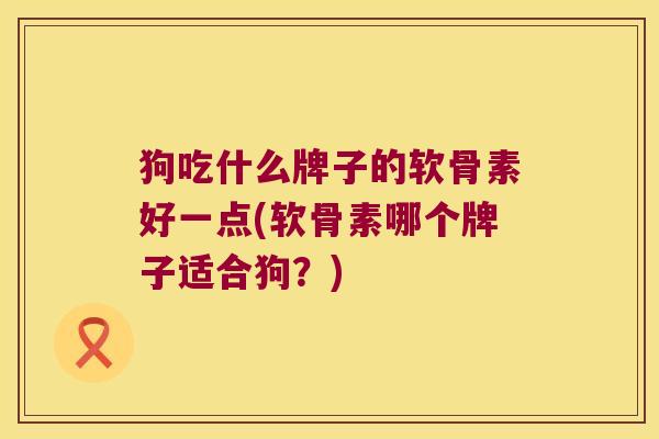 狗吃什么牌子的软骨素好一点(软骨素哪个牌子适合狗?)