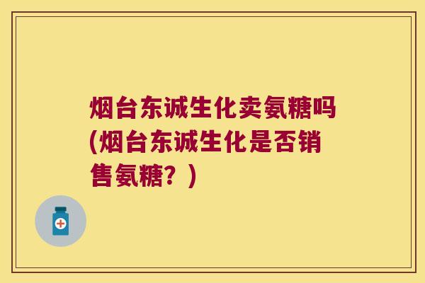 烟台东诚生化卖氨糖吗(烟台东诚生化是否销售氨糖?)