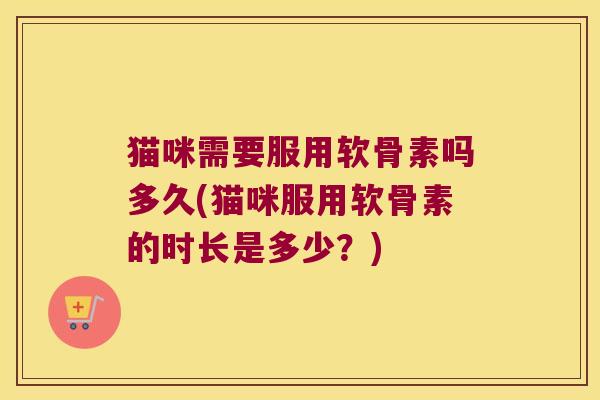 猫咪需要服用软骨素吗多久(猫咪服用软骨素的时长是多少?)