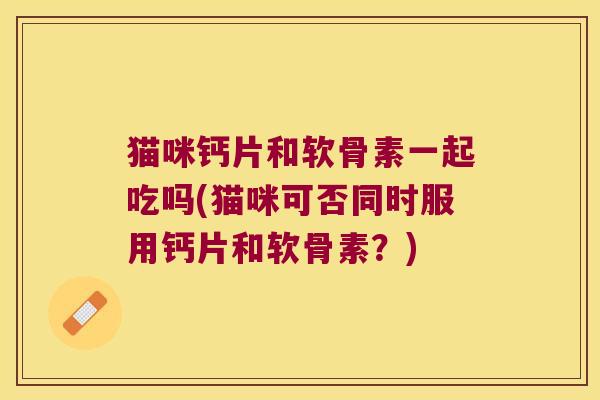 猫咪钙片和软骨素一起吃吗(猫咪可否同时服用钙片和软骨素?)