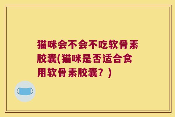 猫咪会不会不吃软骨素胶囊(猫咪是否适合食用软骨素胶囊?)