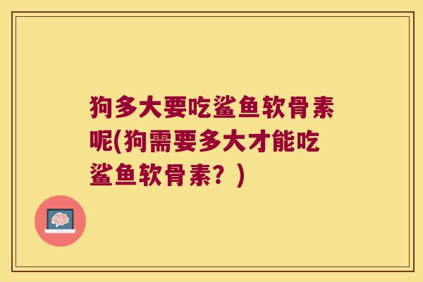 狗多大要吃鲨鱼软骨素呢(狗需要多大才能吃鲨鱼软骨素?)