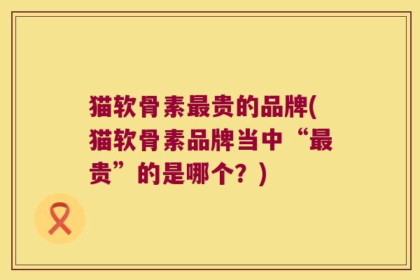 猫软骨素最贵的品牌(猫软骨素品牌当中“最贵”的是哪个?)