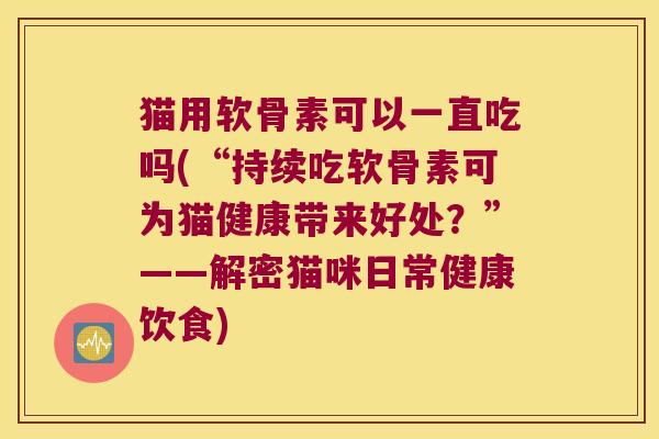 猫用软骨素可以一直吃吗(“持续吃软骨素可为猫健康带来好处？”——解密猫咪日常健康饮食)