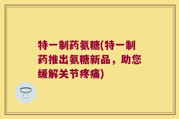 特一制药氨糖(特一制药推出氨糖新品,助您缓解关节疼痛)