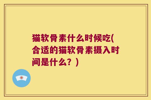 猫软骨素什么时候吃(合适的猫软骨素摄入时间是什么?)