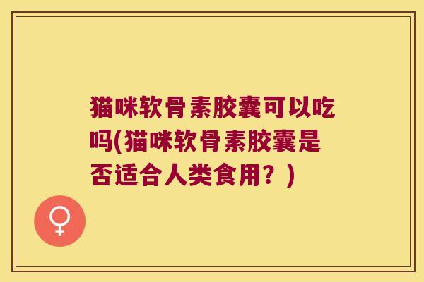 猫咪软骨素胶囊可以吃吗(猫咪软骨素胶囊是否适合人类食用?) 猫咪软骨素胶囊可以吃吗(猫咪软骨素胶囊是否适合人类食用?)