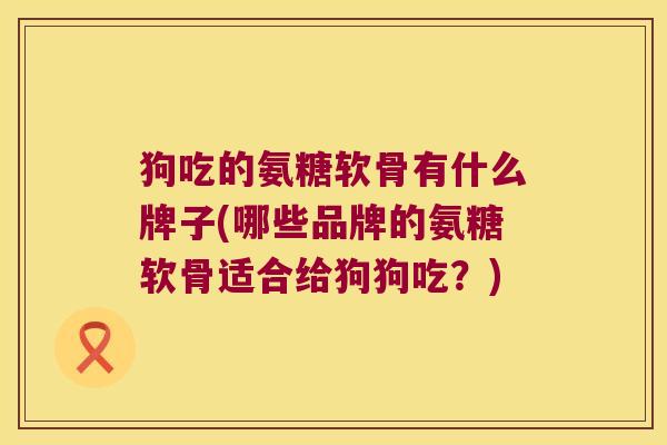 狗吃的氨糖软骨有什么牌子(哪些品牌的氨糖软骨适合给狗狗吃?)