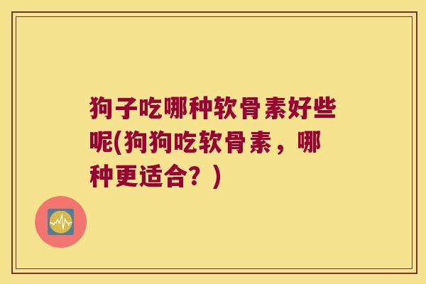 狗子吃哪种软骨素好些呢(狗狗吃软骨素,哪种更适合?) 狗子吃哪种软骨素好些呢(狗狗吃软骨素,哪种更适合?)
