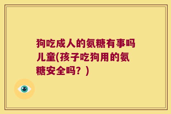 狗吃成人的氨糖有事吗儿童(孩子吃狗用的氨糖安全吗?)