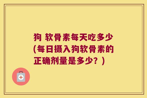 狗 软骨素每天吃多少(每日摄入狗软骨素的正确剂量是多少?)
