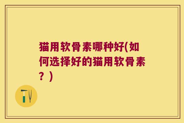 猫用软骨素哪种好(如何选择好的猫用软骨素?)