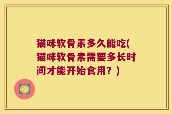 猫咪软骨素多久能吃(猫咪软骨素需要多长时间才能开始食用?)