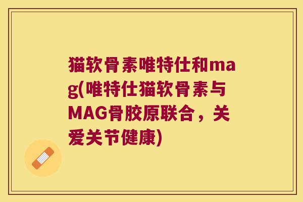 猫软骨素唯特仕和mag(唯特仕猫软骨素与MAG骨胶原联合,关爱关节健康)